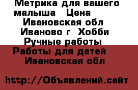 Метрика для вашего малыша › Цена ­ 700 - Ивановская обл., Иваново г. Хобби. Ручные работы » Работы для детей   . Ивановская обл.